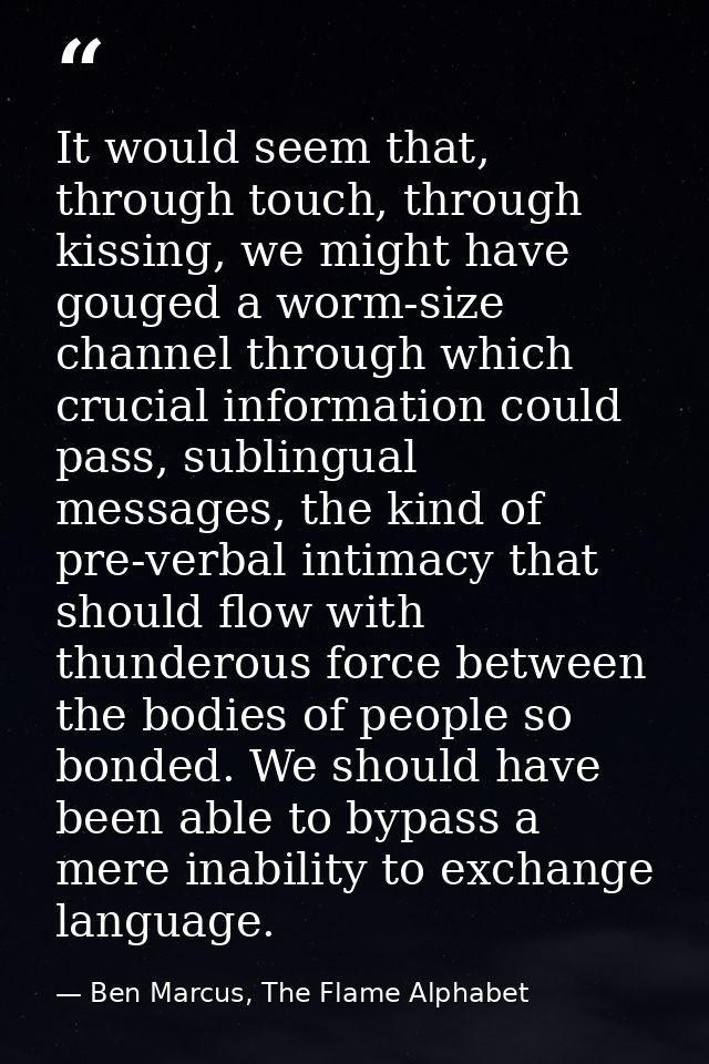It would seem that, through touch, through kissing, we might have gouged a worm-size channel through which crucial infor — Ben Marcus, The Flame Alphabet