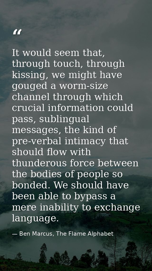 It would seem that, through touch, through kissing, we might have gouged a worm-size channel through which crucial infor — Ben Marcus, The Flame Alphabet