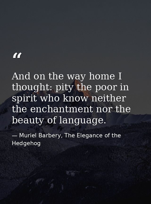 And on the way home I thought: pity the poor in spirit who know neither the enchantment nor the beauty of language. — Muriel Barbery, The Elegance of the Hedgehog