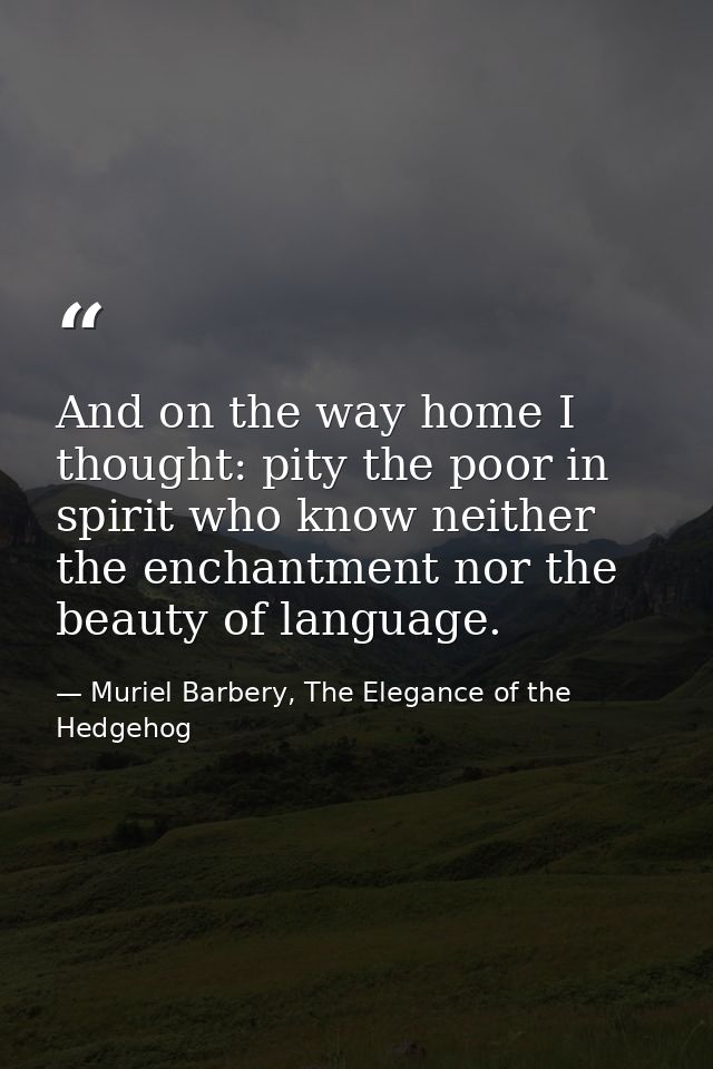 And on the way home I thought: pity the poor in spirit who know neither the enchantment nor the beauty of language. — Muriel Barbery, The Elegance of the Hedgehog
