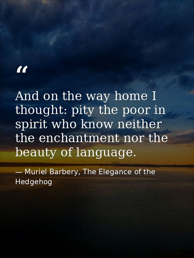 And on the way home I thought: pity the poor in spirit who know neither the enchantment nor the beauty of language. — Muriel Barbery, The Elegance of the Hedgehog