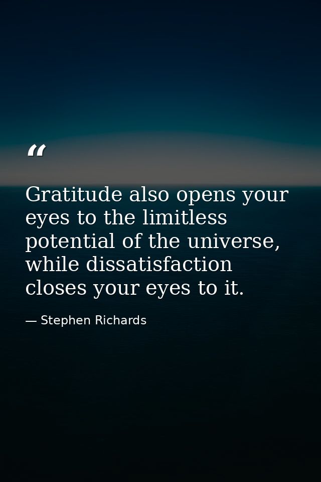 Gratitude also opens your eyes to the limitless potential of the universe, while dissatisfaction closes your eyes to it. — Stephen Richards