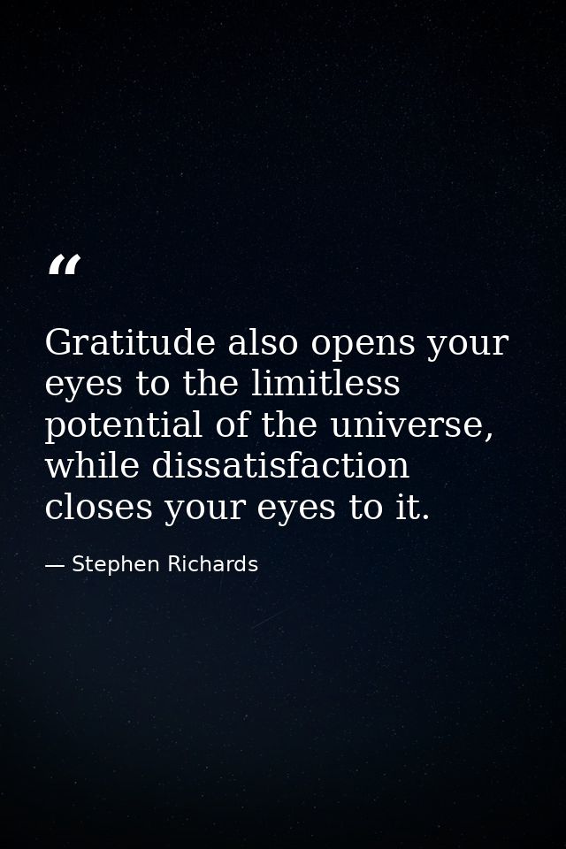 Gratitude also opens your eyes to the limitless potential of the universe, while dissatisfaction closes your eyes to it. — Stephen Richards
