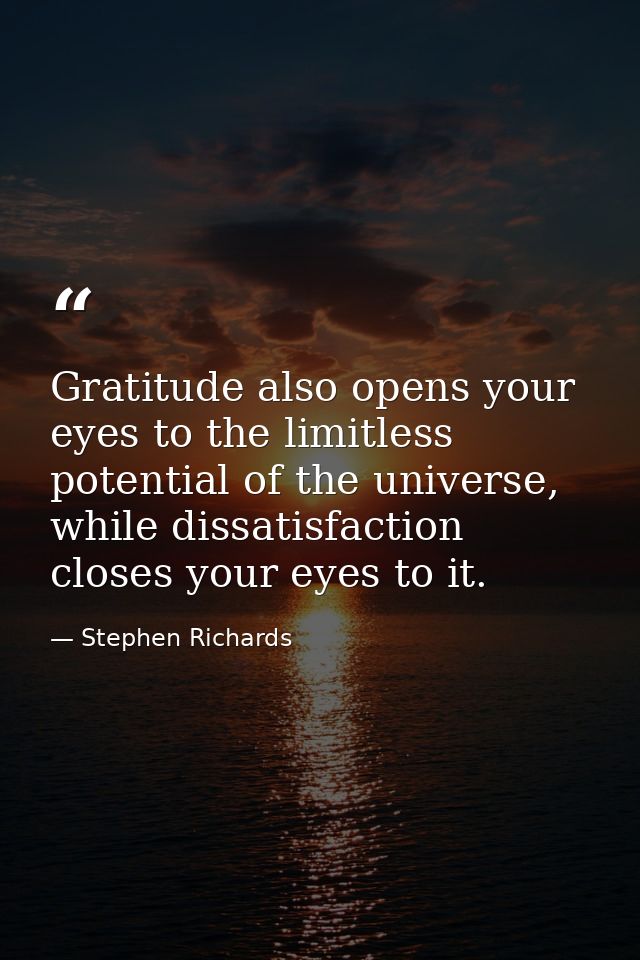 Gratitude also opens your eyes to the limitless potential of the universe, while dissatisfaction closes your eyes to it. — Stephen Richards