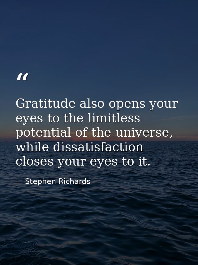 Gratitude also opens your eyes to the limitless potential of the universe, while dissatisfaction closes your eyes to it. — Stephen Richards