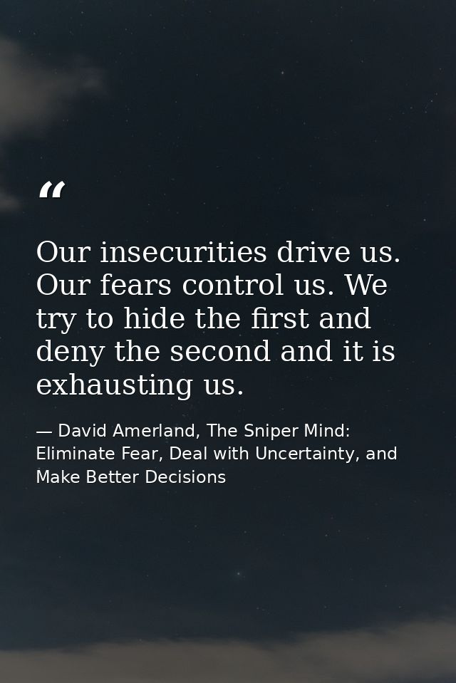Our insecurities drive us. Our fears control us. We try to hide the first and deny the second and it is exhausting us. — David Amerland, The Sniper Mind: Eliminate Fear, Deal with Uncertainty, and Make Better Decisions