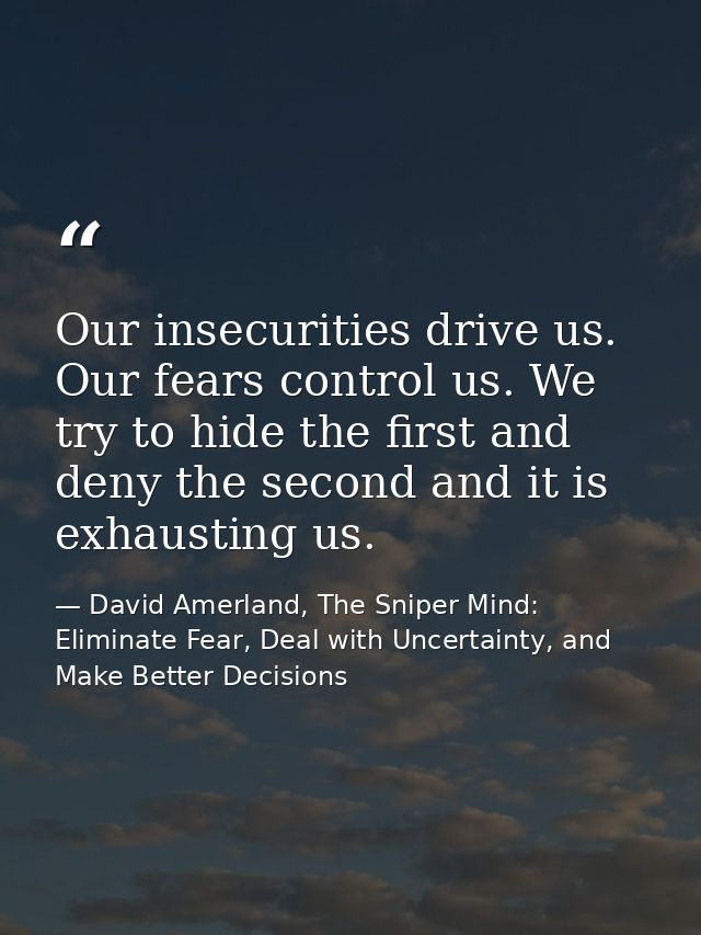 Our insecurities drive us. Our fears control us. We try to hide the first and deny the second and it is exhausting us. — David Amerland, The Sniper Mind: Eliminate Fear, Deal with Uncertainty, and Make Better Decisions