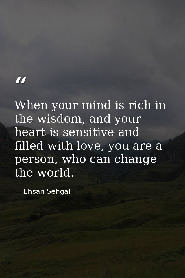 When your mind is rich in the wisdom, and your heart is sensitive and filled with love, you are a person, who can change — Ehsan Sehgal