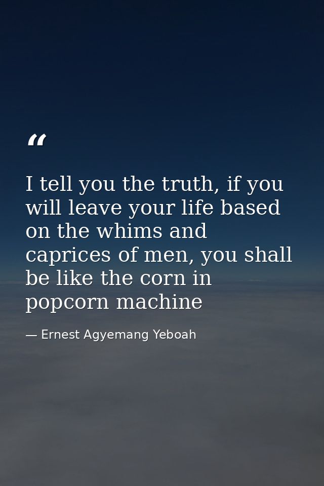 I tell you the truth, if you will leave your life based on the whims and caprices of men, you shall be like the corn in  — Ernest Agyemang Yeboah