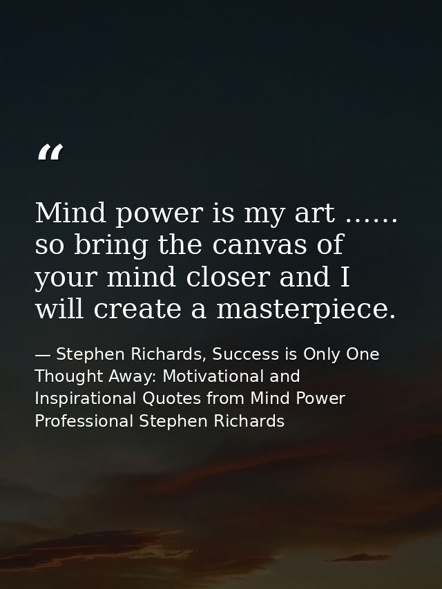 Mind power is my art …… so bring the canvas of your mind closer and I will create a masterpiece. — Stephen Richards, Success is Only One Thought Away: Motivational and Inspirational Quotes from Mind Power Professional Stephen Richards