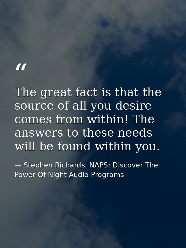 The great fact is that the source of all you desire comes from within! The answers to these needs will be found within y — Stephen Richards, NAPS: Discover The Power Of Night Audio Programs
