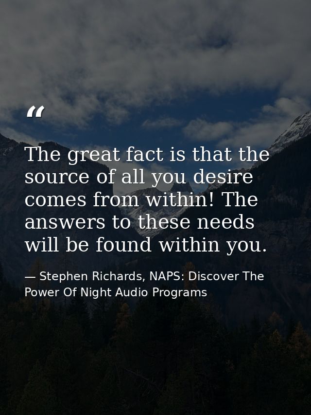 The great fact is that the source of all you desire comes from within! The answers to these needs will be found within y — Stephen Richards, NAPS: Discover The Power Of Night Audio Programs