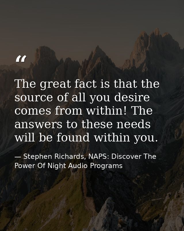 The great fact is that the source of all you desire comes from within! The answers to these needs will be found within y — Stephen Richards, NAPS: Discover The Power Of Night Audio Programs