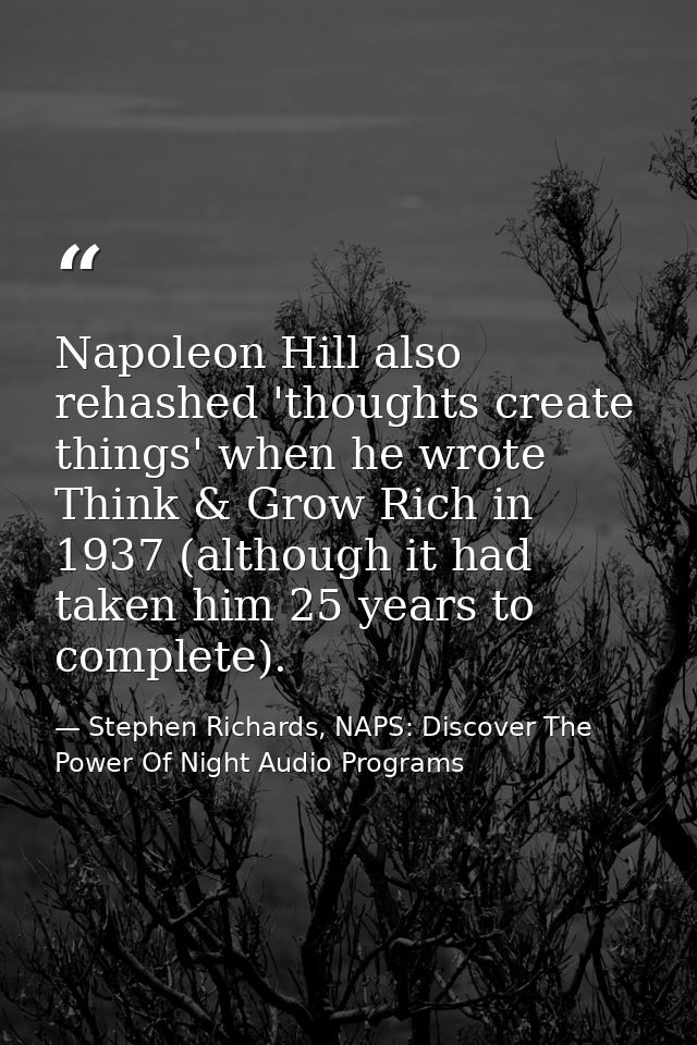 Napoleon Hill also rehashed 'thoughts create things' when he wrote Think & Grow Rich in 1937 (although it had taken him  — Stephen Richards, NAPS: Discover The Power Of Night Audio Programs