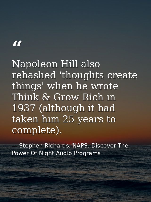 Napoleon Hill also rehashed 'thoughts create things' when he wrote Think & Grow Rich in 1937 (although it had taken him  — Stephen Richards, NAPS: Discover The Power Of Night Audio Programs