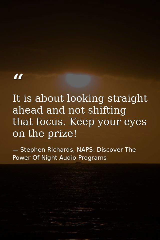 It is about looking straight ahead and not shifting that focus. Keep your eyes on the prize! — Stephen Richards, NAPS: Discover The Power Of Night Audio Programs