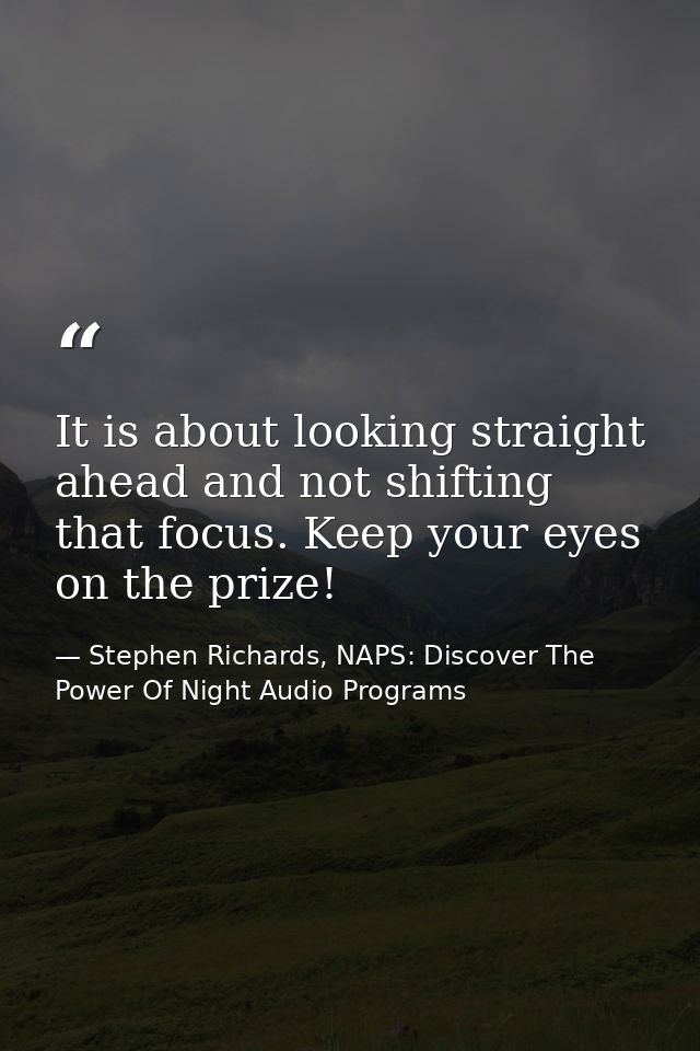 It is about looking straight ahead and not shifting that focus. Keep your eyes on the prize! — Stephen Richards, NAPS: Discover The Power Of Night Audio Programs