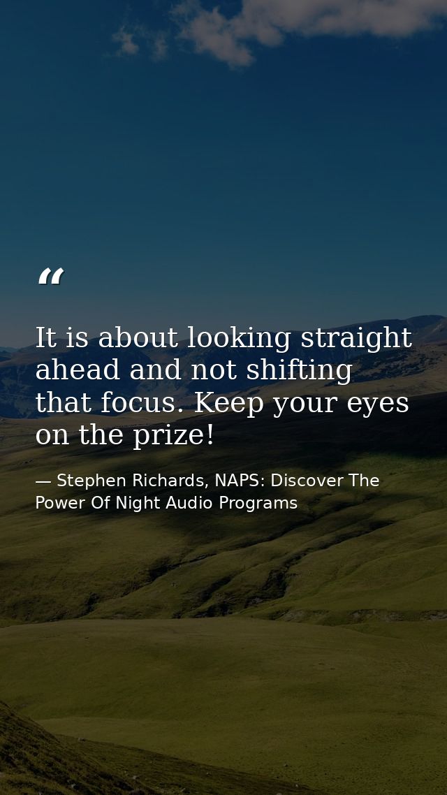 It is about looking straight ahead and not shifting that focus. Keep your eyes on the prize! — Stephen Richards, NAPS: Discover The Power Of Night Audio Programs