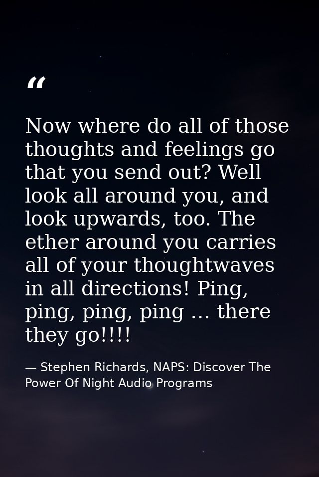 Now where do all of those thoughts and feelings go that you send out? Well look all around you, and look upwards, too. T — Stephen Richards, NAPS: Discover The Power Of Night Audio Programs