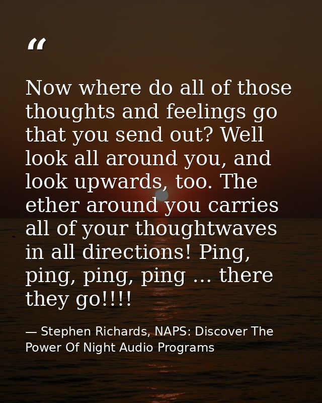 Now where do all of those thoughts and feelings go that you send out? Well look all around you, and look upwards, too. T — Stephen Richards, NAPS: Discover The Power Of Night Audio Programs