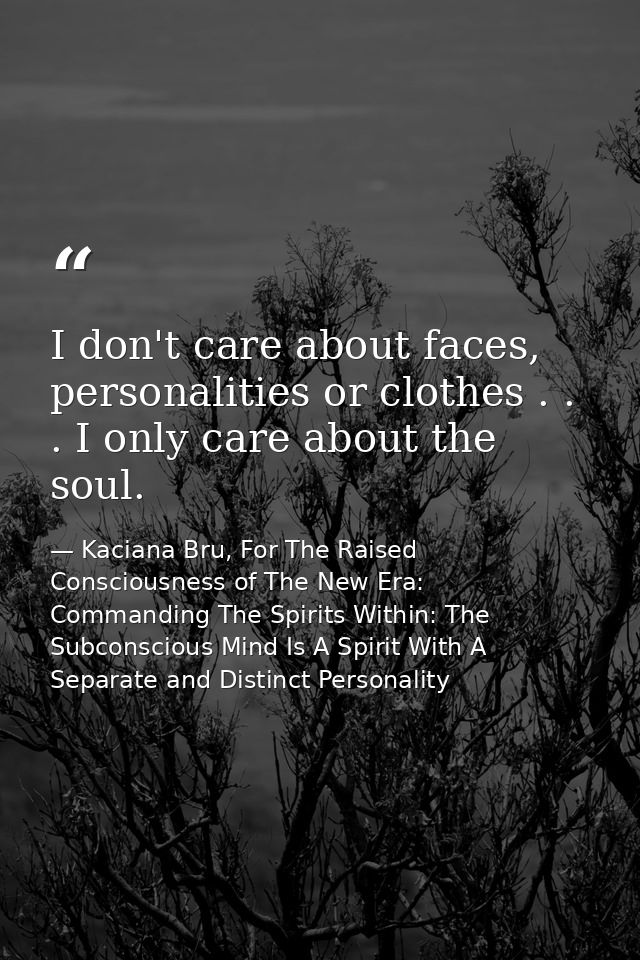 I don't care about faces, personalities or clothes . . . I only care about the soul. — Kaciana Bru, For The Raised Consciousness of The New Era: Commanding The Spirits Within: The Subconscious Mind Is A Spirit With A Separate and Distinct Personality