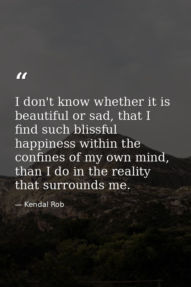 I don't know whether it is beautiful or sad, that I find such blissful happiness within the confines of my own mind, tha — Kendal Rob