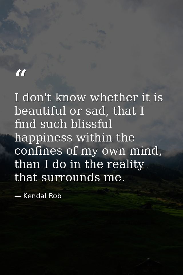 I don't know whether it is beautiful or sad, that I find such blissful happiness within the confines of my own mind, tha — Kendal Rob