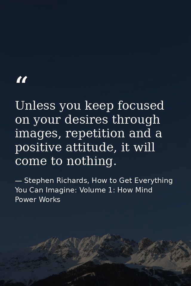 Unless you keep focused on your desires through images, repetition and a positive attitude, it will come to nothing. — Stephen Richards, How to Get Everything You Can Imagine: Volume 1: How Mind Power Works