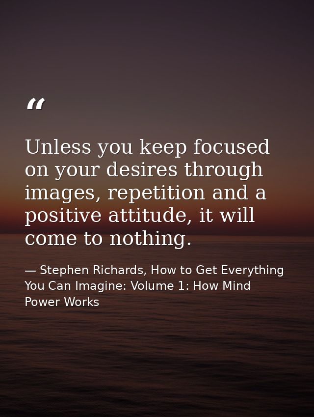 Unless you keep focused on your desires through images, repetition and a positive attitude, it will come to nothing. — Stephen Richards, How to Get Everything You Can Imagine: Volume 1: How Mind Power Works