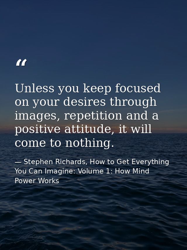 Unless you keep focused on your desires through images, repetition and a positive attitude, it will come to nothing. — Stephen Richards, How to Get Everything You Can Imagine: Volume 1: How Mind Power Works