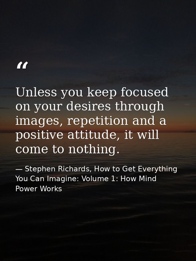 Unless you keep focused on your desires through images, repetition and a positive attitude, it will come to nothing. — Stephen Richards, How to Get Everything You Can Imagine: Volume 1: How Mind Power Works