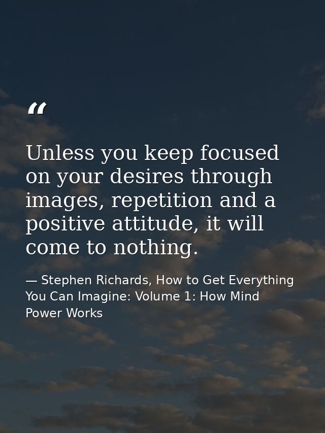 Unless you keep focused on your desires through images, repetition and a positive attitude, it will come to nothing. — Stephen Richards, How to Get Everything You Can Imagine: Volume 1: How Mind Power Works