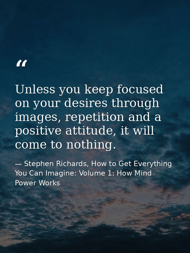 Unless you keep focused on your desires through images, repetition and a positive attitude, it will come to nothing. — Stephen Richards, How to Get Everything You Can Imagine: Volume 1: How Mind Power Works
