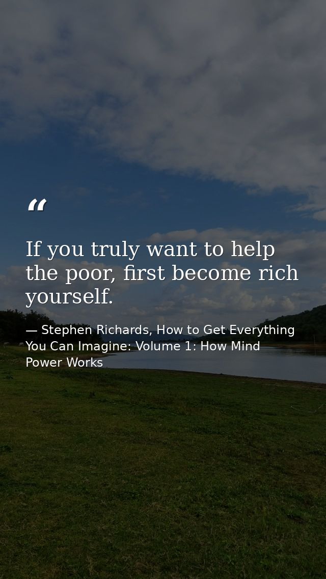 If you truly want to help the poor, first become rich yourself. — Stephen Richards, How to Get Everything You Can Imagine: Volume 1: How Mind Power Works