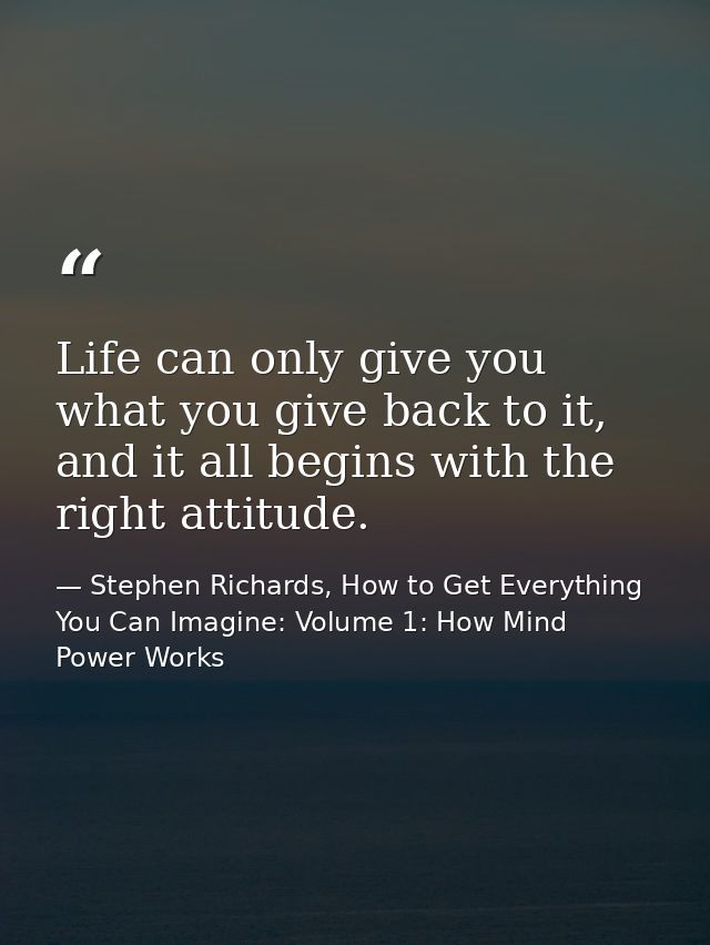 Life can only give you what you give back to it, and it all begins with the right attitude. — Stephen Richards, How to Get Everything You Can Imagine: Volume 1: How Mind Power Works