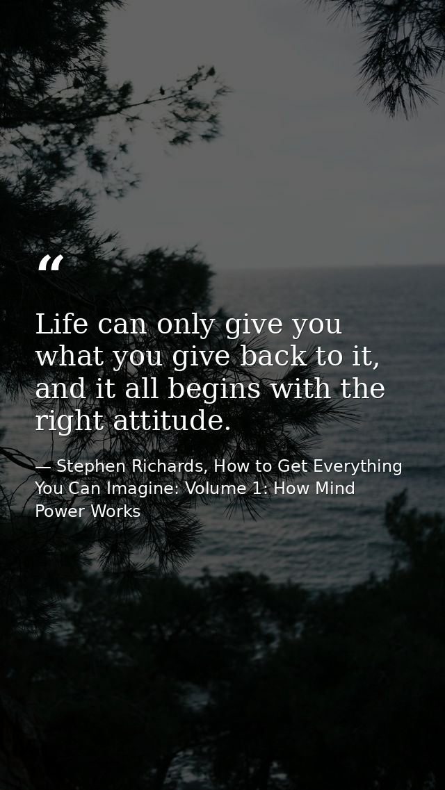 Life can only give you what you give back to it, and it all begins with the right attitude. — Stephen Richards, How to Get Everything You Can Imagine: Volume 1: How Mind Power Works
