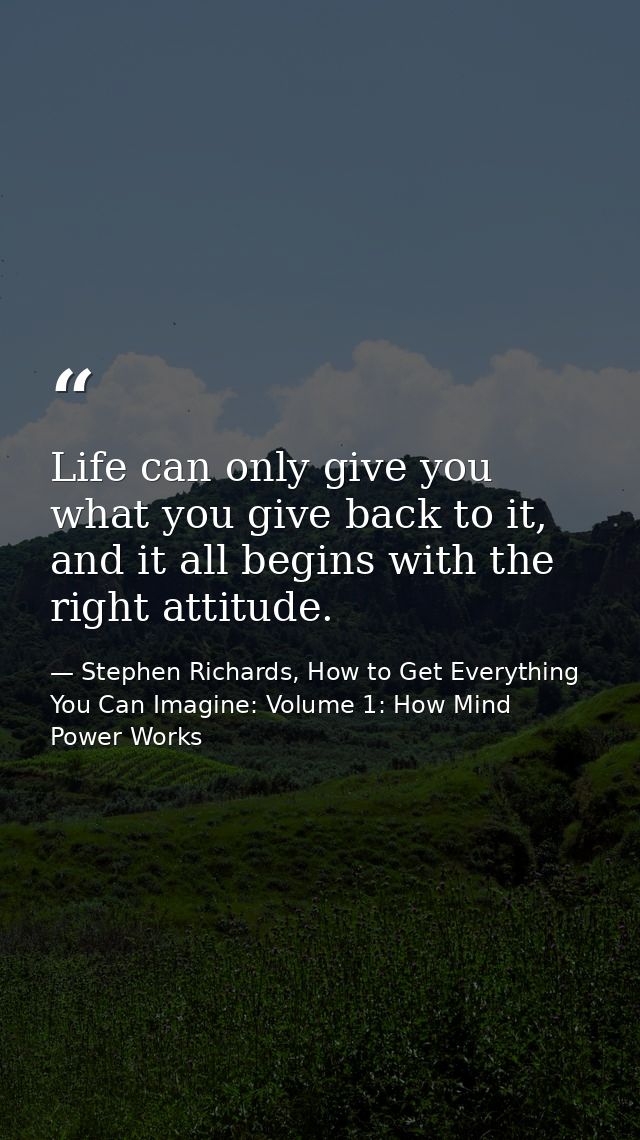 Life can only give you what you give back to it, and it all begins with the right attitude. — Stephen Richards, How to Get Everything You Can Imagine: Volume 1: How Mind Power Works
