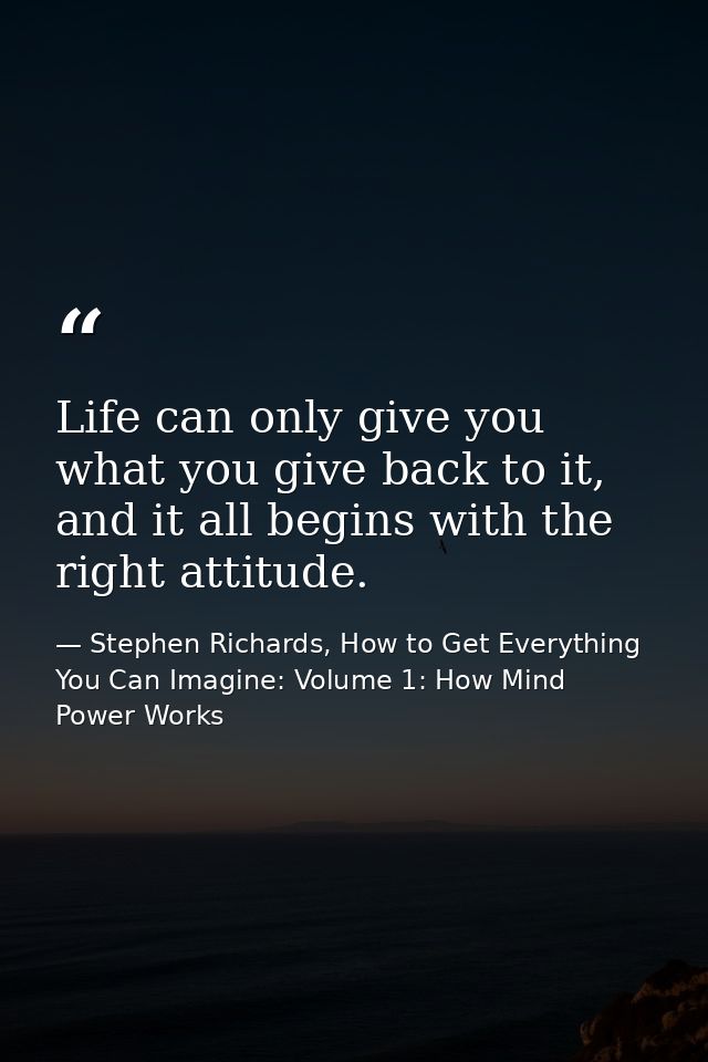 Life can only give you what you give back to it, and it all begins with the right attitude. — Stephen Richards, How to Get Everything You Can Imagine: Volume 1: How Mind Power Works
