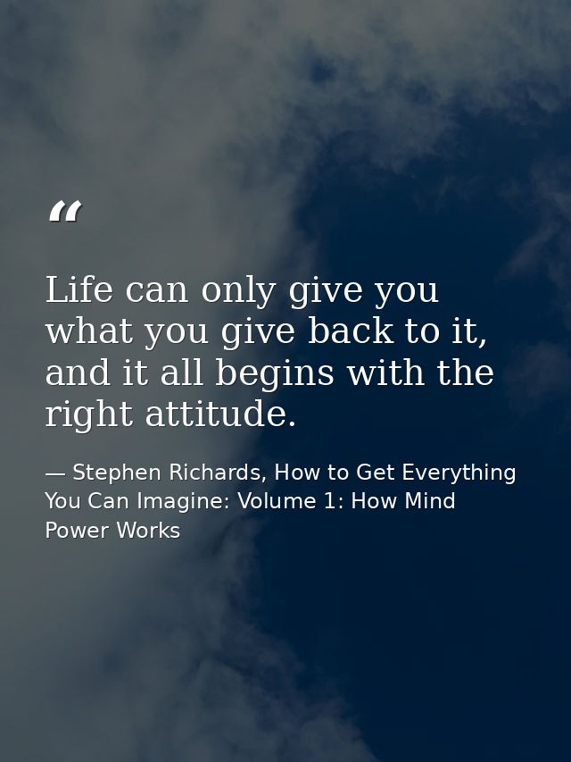 Life can only give you what you give back to it, and it all begins with the right attitude. — Stephen Richards, How to Get Everything You Can Imagine: Volume 1: How Mind Power Works