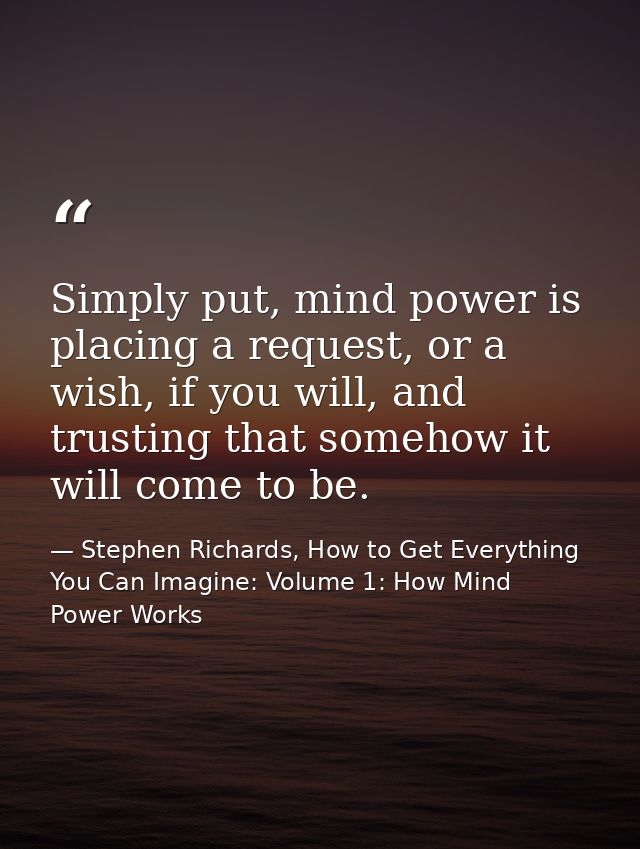 Simply put, mind power is placing a request, or a wish, if you will, and trusting that somehow it will come to be. — Stephen Richards, How to Get Everything You Can Imagine: Volume 1: How Mind Power Works