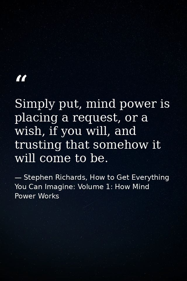 Simply put, mind power is placing a request, or a wish, if you will, and trusting that somehow it will come to be. — Stephen Richards, How to Get Everything You Can Imagine: Volume 1: How Mind Power Works