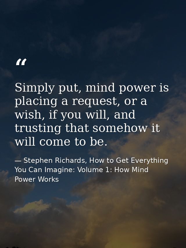 Simply put, mind power is placing a request, or a wish, if you will, and trusting that somehow it will come to be. — Stephen Richards, How to Get Everything You Can Imagine: Volume 1: How Mind Power Works
