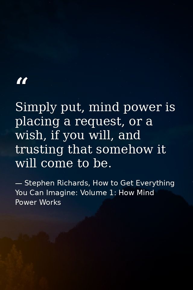 Simply put, mind power is placing a request, or a wish, if you will, and trusting that somehow it will come to be. — Stephen Richards, How to Get Everything You Can Imagine: Volume 1: How Mind Power Works