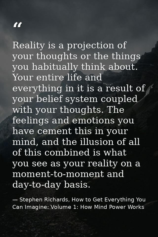 Reality is a projection of your thoughts or the things you habitually think about. Your entire life and everything in it — Stephen Richards, How to Get Everything You Can Imagine: Volume 1: How Mind Power Works