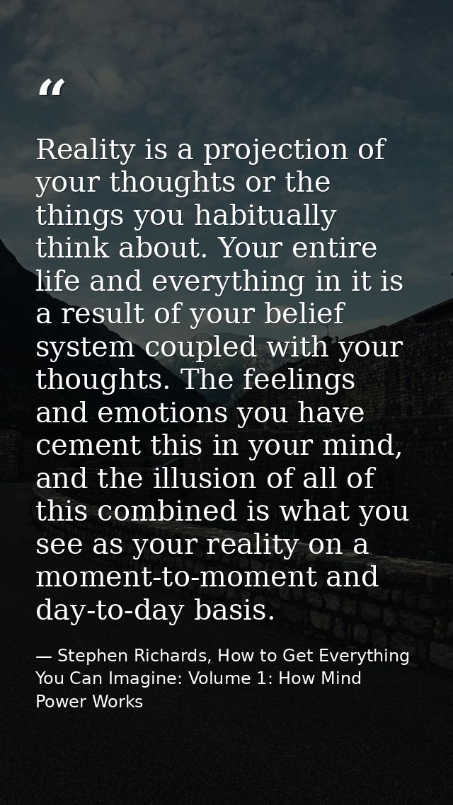 Reality is a projection of your thoughts or the things you habitually think about. Your entire life and everything in it — Stephen Richards, How to Get Everything You Can Imagine: Volume 1: How Mind Power Works