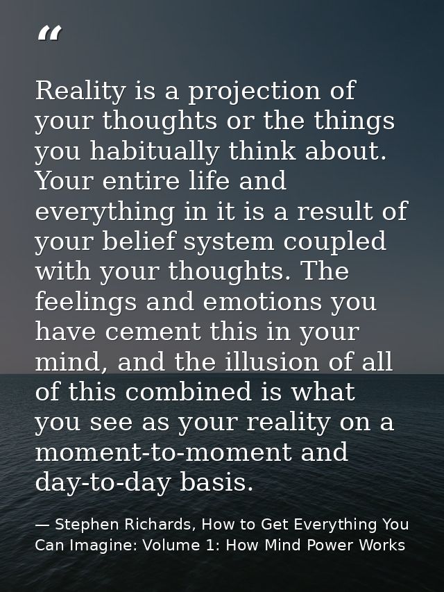 Reality is a projection of your thoughts or the things you habitually think about. Your entire life and everything in it — Stephen Richards, How to Get Everything You Can Imagine: Volume 1: How Mind Power Works