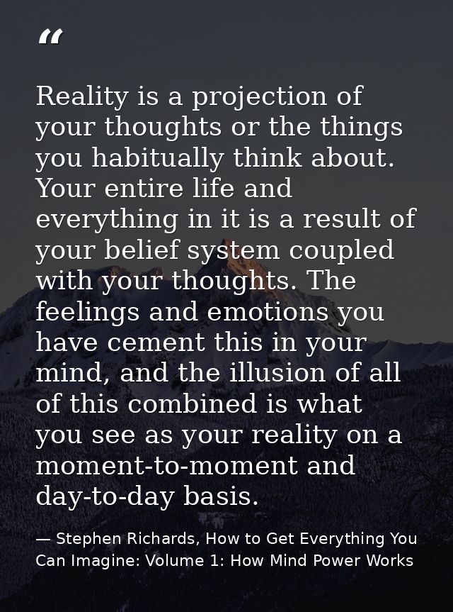Reality is a projection of your thoughts or the things you habitually think about. Your entire life and everything in it — Stephen Richards, How to Get Everything You Can Imagine: Volume 1: How Mind Power Works