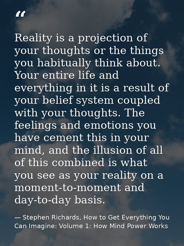 Reality is a projection of your thoughts or the things you habitually think about. Your entire life and everything in it — Stephen Richards, How to Get Everything You Can Imagine: Volume 1: How Mind Power Works
