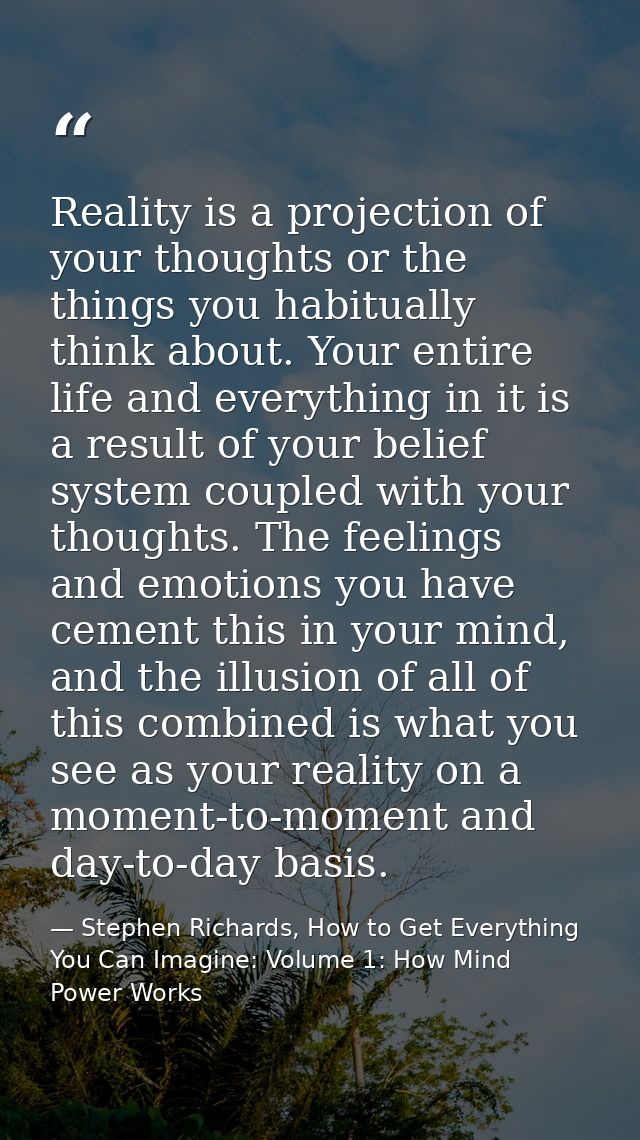 Reality is a projection of your thoughts or the things you habitually think about. Your entire life and everything in it — Stephen Richards, How to Get Everything You Can Imagine: Volume 1: How Mind Power Works