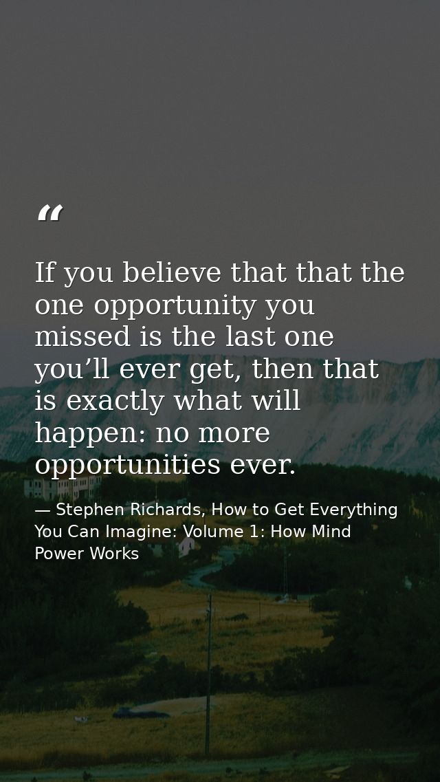If you believe that that the one opportunity you missed is the last one you’ll ever get, then that is exactly what will  — Stephen Richards, How to Get Everything You Can Imagine: Volume 1: How Mind Power Works